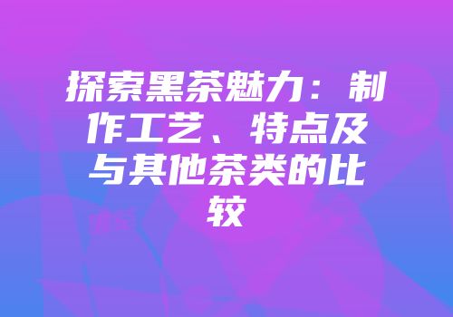 探索黑茶魅力：制作工艺、特点及与其他茶类的比较