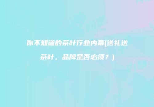 你不知道的茶叶行业内幕(送礼送茶叶，品牌是否必须？)