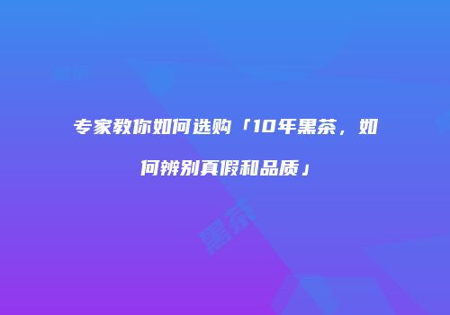 专家教你如何选购「10年黑茶，如何辨别真假和品质」