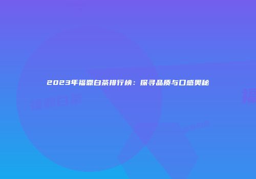 2023年福鼎白茶排行榜：探寻品质与口感奥秘