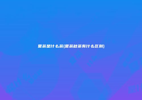 夏茶是什么茶(夏茶秋茶有什么区别)