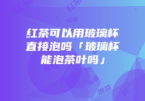 红茶可以用玻璃杯直接泡吗「玻璃杯能泡茶叶吗」