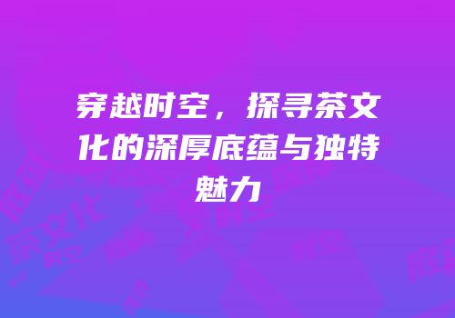 穿越时空，探寻茶文化的深厚底蕴与独特魅力