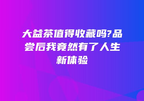 大益茶值得收藏吗?品尝后我竟然有了人生新体验