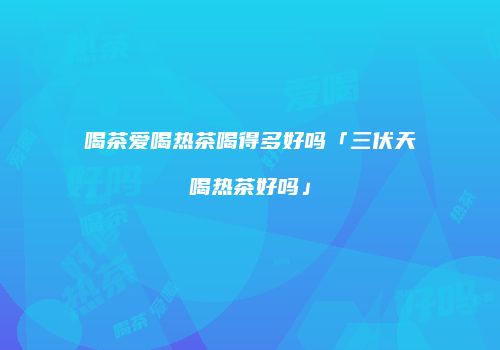 喝茶爱喝热茶喝得多好吗「三伏天喝热茶好吗」