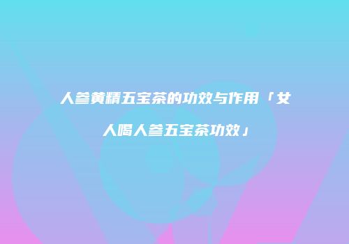 人参黄精五宝茶的功效与作用「女人喝人参五宝茶功效」