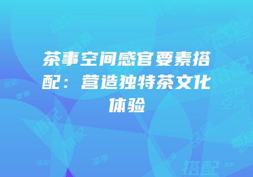 茶事空间感官要素搭配：营造独特茶文化体验
