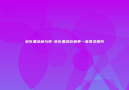 安化黑茶利与弊-安化黑茶价格表一览表及图片