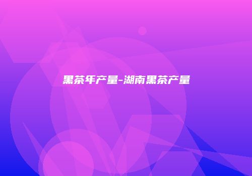 黑茶年产量-湖南黑茶产量