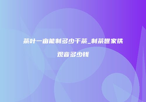 茶叶一亩能制多少干茶_制茶世家铁观音多少钱