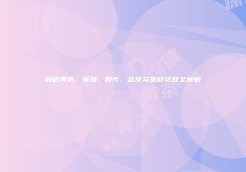 探秘黄茶：采摘、制作、品鉴与保健功效全解析