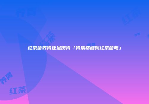 红茶菌养胃还是伤胃「胃溃疡能喝红茶菌吗」
