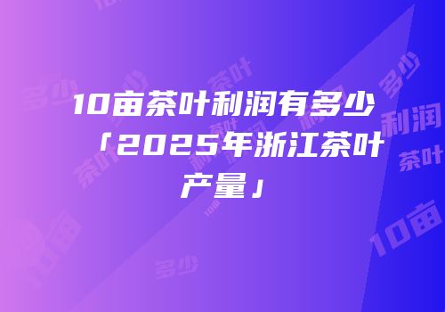 10亩茶叶利润有多少「2025年浙江茶叶产量」