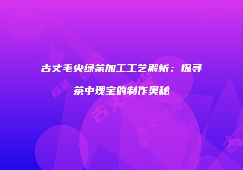 古丈毛尖绿茶加工工艺解析：探寻茶中瑰宝的制作奥秘