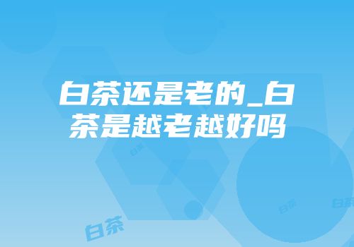 白茶还是老的_白茶是越老越好吗