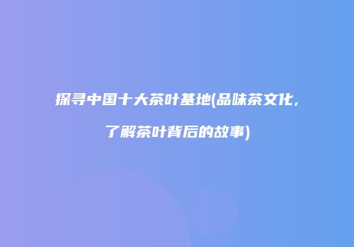 探寻中国十大茶叶基地(品味茶文化,了解茶叶背后的故事)