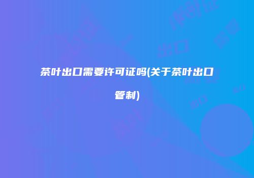 茶叶出口需要许可证吗(关于茶叶出口管制)
