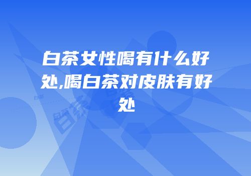 白茶女性喝有什么好处,喝白茶对皮肤有好处