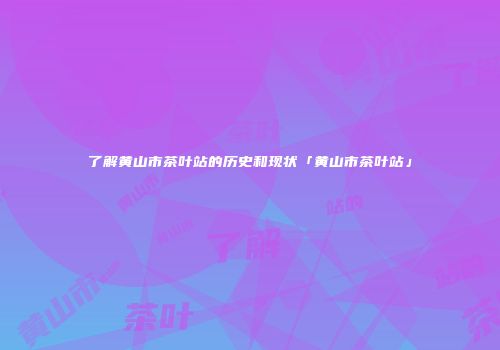 了解黄山市茶叶站的历史和现状「黄山市茶叶站」