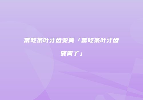 常吃茶叶牙齿变黄「常吃茶叶牙齿变黄了」