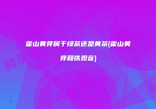 霍山黄芽属于绿茶还是黄茶(霍山黄芽和铁观音)