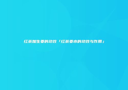 红茶加生姜的功效「红茶姜水的功效与作用」