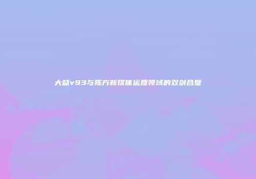 大益v93与陈方新媒体运营领域的双剑合璧