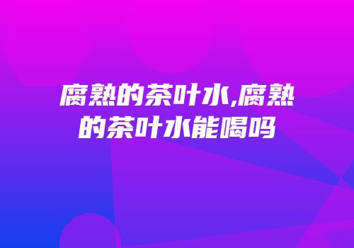 腐熟的茶叶水,腐熟的茶叶水能喝吗