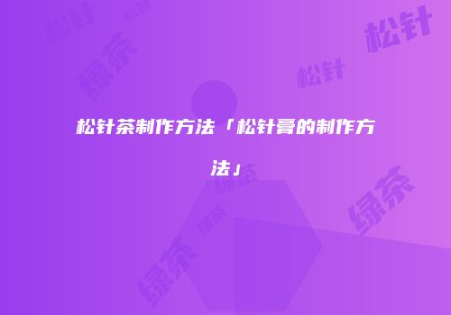 松针茶制作方法「松针膏的制作方法」