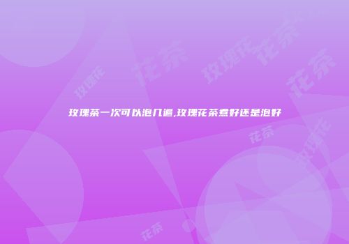 玫瑰茶一次可以泡几遍,玫瑰花茶煮好还是泡好