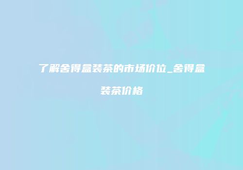 了解舍得盒装茶的市场价位_舍得盒装茶价格