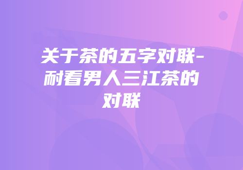 关于茶的五字对联-耐看男人三江茶的对联