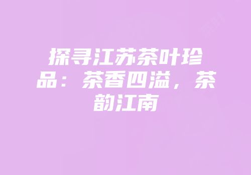 探寻江苏茶叶珍品：茶香四溢，茶韵江南