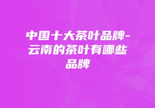 中国十大茶叶品牌-云南的茶叶有哪些品牌