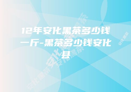 12年安化黑茶多少钱一斤-黑茶多少钱安化县