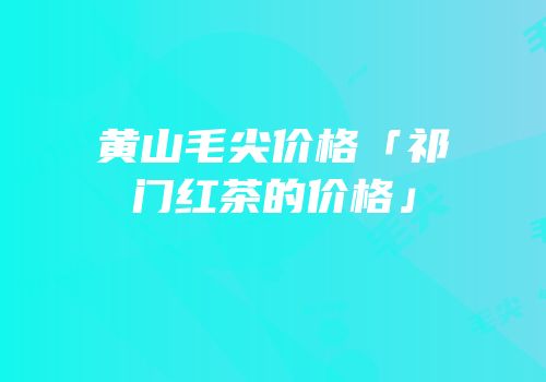 黄山毛尖价格「祁门红茶的价格」