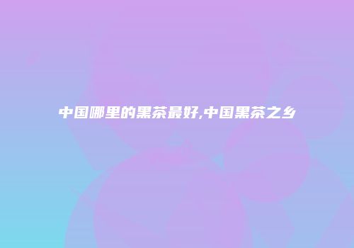 中国哪里的黑茶最好,中国黑茶之乡
