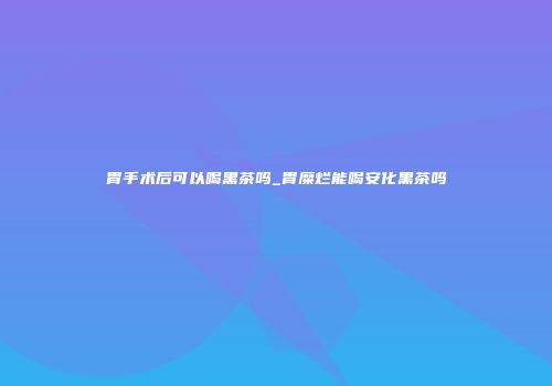 胃手术后可以喝黑茶吗_胃糜烂能喝安化黑茶吗