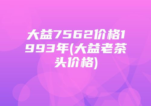大益7562价格1993年(大益老茶头价格)