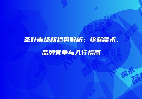 茶叶市场新趋势解析：终端需求、品牌竞争与入行指南