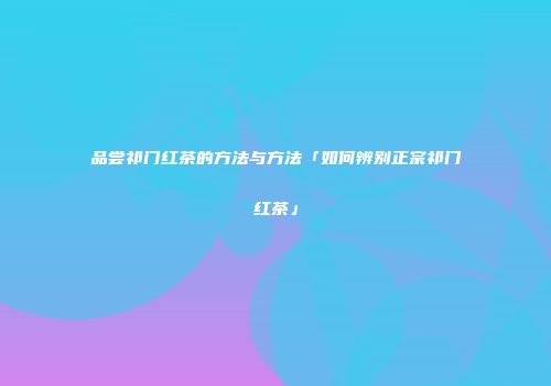 品尝祁门红茶的方法与方法「如何辨别正宗祁门红茶」