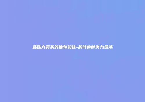 品味九贡茶的独特韵味-茶叶的种类九贡茶