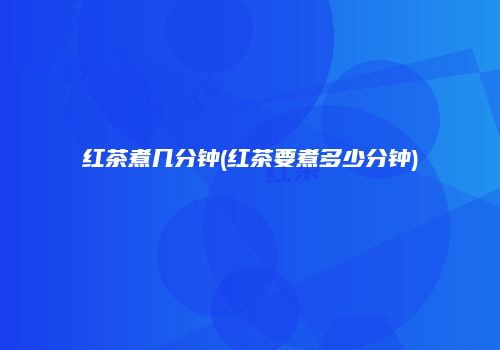 红茶煮几分钟(红茶要煮多少分钟)