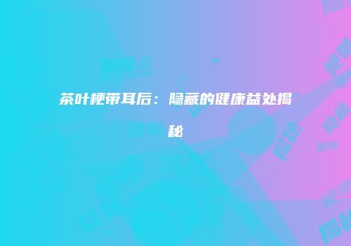 茶叶梗带耳后：隐藏的健康益处揭秘
