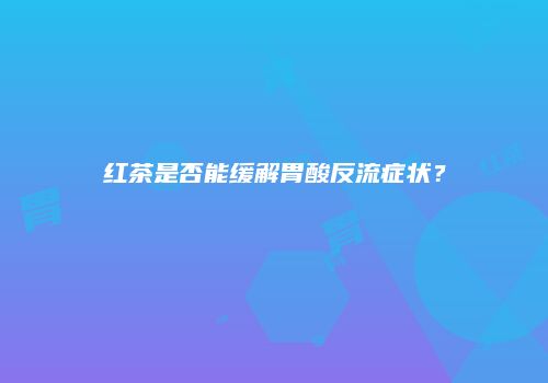 红茶是否能缓解胃酸反流症状？