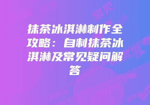 抹茶冰淇淋制作全攻略：自制抹茶冰淇淋及常见疑问解答