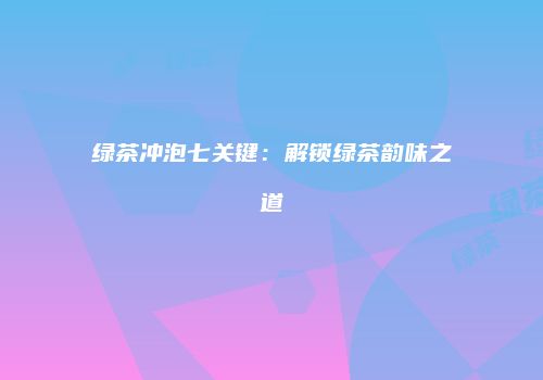绿茶冲泡七关键：解锁绿茶韵味之道