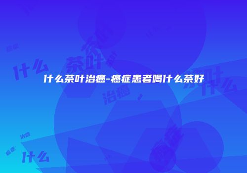 什么茶叶治癌-癌症患者喝什么茶好