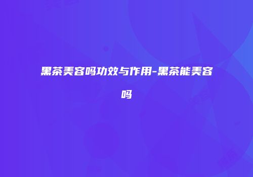 黑茶美容吗功效与作用-黑茶能美容吗