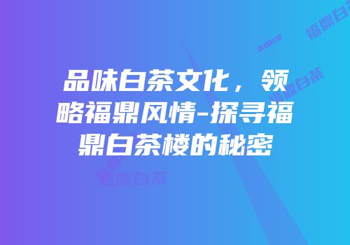 品味白茶文化，领略福鼎风情-探寻福鼎白茶楼的秘密